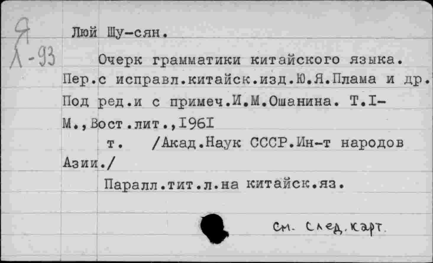 ﻿4}	Люй	Шу-сян.
А-93		Очерк грамматики китайского языка.
	Пер.	с исправл.китайск.изд.Ю.Я.Плама и др.
Под		ред.и с примеч.И.М.Ошанина. Т.1-
	М., Вост .лит . ,1961	
	Азии	т. /Акад.Наук СССР.Ин-т народов
Паралл.тит.л.на китайск.яз.
Си- Сьед,К.Э^Т.